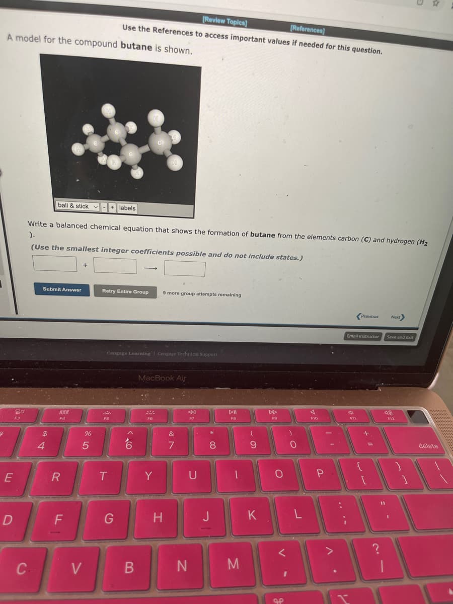 4
A model for the compound butane is shown.
E
20
F3
D
C
Submit Answer
4
Write a balanced chemical equation that shows the formation of butane from the elements carbon (C) and hydrogen (H₂
).
(Use the smallest integer coefficients possible and do not include states.)
ball & stick-+ labels
200
000
F4
R
F
+
H
%
5
V
WH
[Review Topics]
[References]
Use the References to access important values if needed for this question.
Retry Entire Group 9 more group attempts remaining
Cengage Learning Cengage Technical Support
F5
T
G
B
MacBook Air
F6
Y
H
&
7
F7
U
N
*
8
J
F8
M
(
9
K
DD
FO
O
<
I
OP
)
O
L
F10
P
:
Email Instructor
i
4
I
Previous
F11
{
[
=
?
4)
11
Save and Exit
Next>
F12
I
}
delete