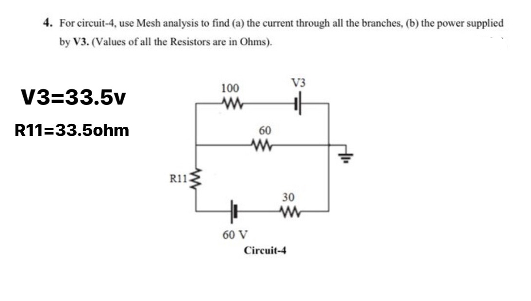 4. For circuit-4, use Mesh analysis to find (a) the current through all the branches, (b) the power supplied
by V3. (Values of all the Resistors are in Ohms).
V3=33.5v
R11=33.5ohm
R11
100
www
60
www
V3
60 V
30
ww
Circuit-4