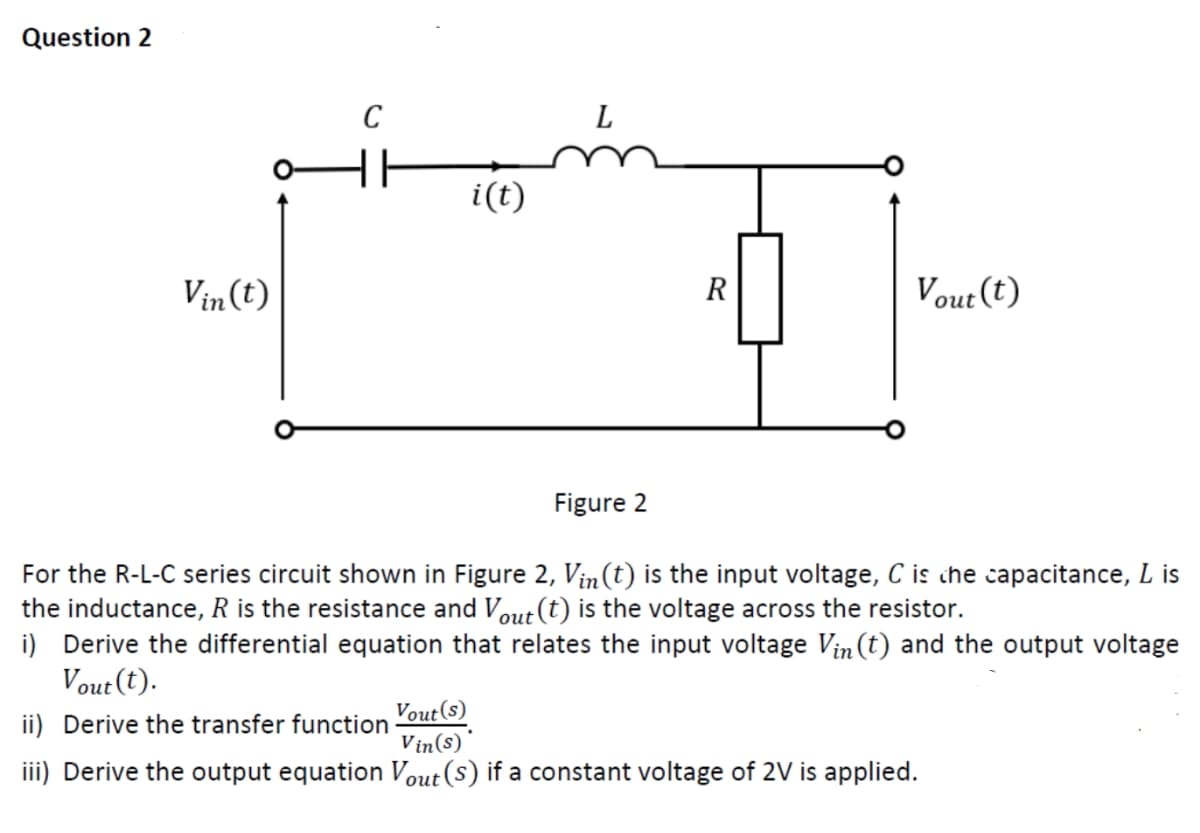 Question 2
Vin(t)
C
HH
i(t)
L
R
Vout(t)
Figure 2
For the R-L-C series circuit shown in Figure 2, Vin(t) is the input voltage, C is the capacitance, L is
the inductance, R is the resistance and Vout (t) is the voltage across the resistor.
i) Derive the differential equation that relates the input voltage Vin(t) and the output voltage
Vout(t).
ii) Derive the transfer function
Vout(s)
Vin(s)
iii) Derive the output equation Vout(s) if a constant voltage of 2V is applied.