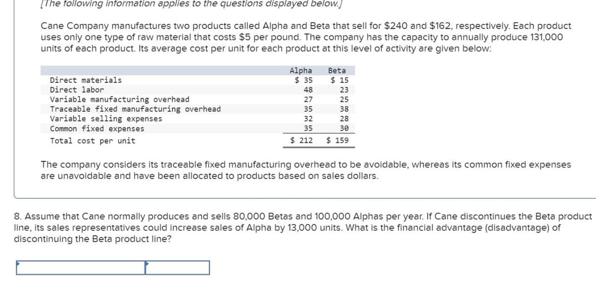 [The following information applies to the questions displayed below.]
Cane Company manufactures two products called Alpha and Beta that sell for $240 and $162, respectively. Each product
uses only one type of raw material that costs $5 per pound. The company has the capacity to annually produce 131,000
units of each product. Its average cost per unit for each product at this level of activity are given below:
Direct materials
Direct labor
Variable manufacturing overhead
Traceable fixed manufacturing overhead
Variable selling expenses
Common fixed expenses
Total cost per unit
Alpha
Beta
$ 35
$ 15
48
23
27
25
35
38
32
28
35
30
$ 212
$ 159
The company considers its traceable fixed manufacturing overhead to be avoidable, whereas its common fixed expenses
are unavoidable and have been allocated to products based on sales dollars.
8. Assume that Cane normally produces and sells 80,000 Betas and 100,000 Alphas per year. If Cane discontinues the Beta product
line, its sales representatives could increase sales of Alpha by 13,000 units. What is the financial advantage (disadvantage) of
discontinuing the Beta product line?