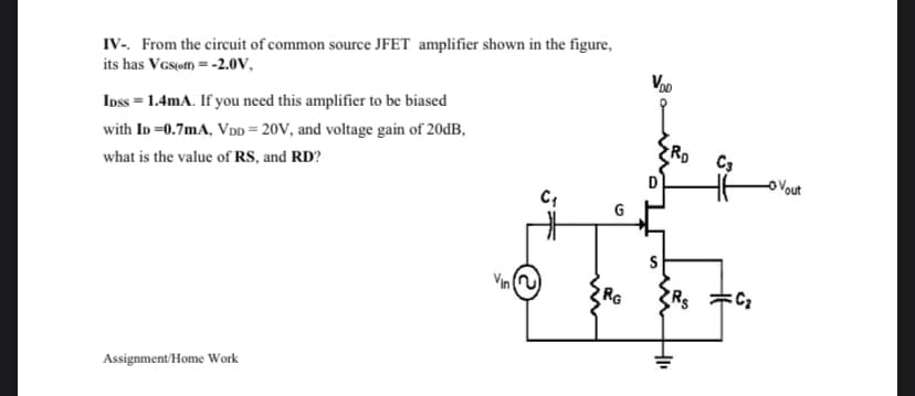 IV-. From the circuit of common source JFET amplifier shown in the figure,
its has VGs(om = -2.0V,
Voo
Ipss = 1.4mA. If you need this amplifier to be biased
with ID =0.7mA, VDD = 20V, and voltage gain of 20dB,
what is the value of RS, and RD?
C3
oVout
G
Vin (u)
RG
Assignment/Home Work
