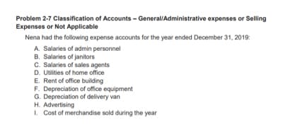 Problem 2-7 Classification of Accounts - General/Administrative expenses or Selling
Expenses or Not Applicable
Nena had the following expense accounts for the year ended December 31, 2019:
A. Salaries of admin personnel
B. Salaries of janitors
C. Salaries of sales agents
D. Utilities of home office
E. Rent of office building
F. Depreciation of office equipment
G. Depreciation of delivery van
H. Advertising
I. Cost of merchandise sold during the year
