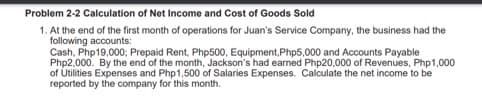 Problem 2-2 Calculation of Net Income and Cost of Goods Sold
1. At the end of the first month of operations for Juan's Service Company, the business had the
following accounts:
Cash, Php19,000; Prepaid Rent, Php500, Equipment, Php5,000 and Accounts Payable
Php2,000. By the end of the month, Jackson's had earned Php20,000 of Revenues, Php1,000
of Utilities Expenses and Php1,500 of Salaries Expenses. Calculate the net income to be
reported by the company for this month.
