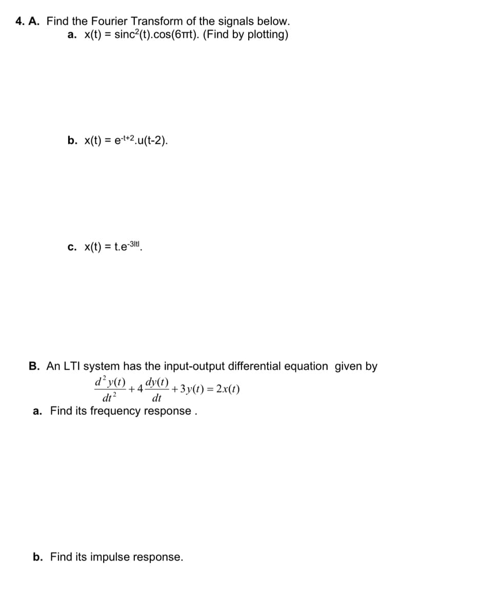 4. A. Find the Fourier Transform of the signals below.
a. x(t) = sinc²(t).cos(6mt). (Find by plotting)
b. x(t) = e-t+2.u(t-2).
c. x(t) = t.e-3ltl
B. An LTI system has the input-output differential equation given by
d² y(t) dy(t)
+45
-+3y(t) = 2x(t)
dt²
dt
a. Find its frequency response.
b. Find its impulse response.