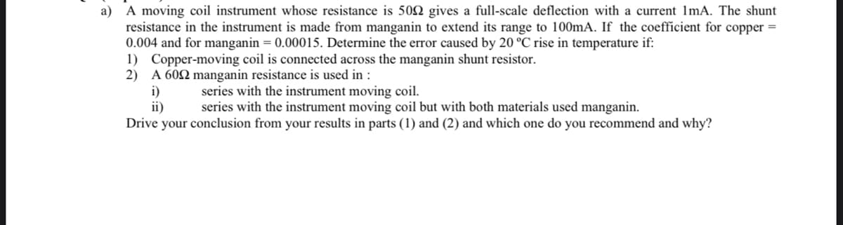 a) A moving coil instrument whose resistance is 500 gives a full-scale deflection with a current 1mA. The shunt
resistance in the instrument is made from manganin to extend its range to 100mA. If the coefficient for copper =
0.004 and for manganin = 0.00015. Determine the error caused by 20 °C rise in temperature if:
1) Copper-moving coil is connected across the manganin shunt resistor.
2) A 6002 manganin resistance is used in :
i)
series with the instrument moving coil.
ii)
series with the instrument moving coil but with both materials used manganin.
Drive your conclusion from your results in parts (1) and (2) and which one do you recommend and why?