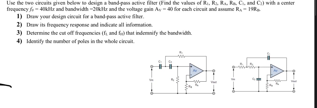 Use the two circuits given below to design a band-pass active filter (Find the values of R₁, R2, RA, RB, C₁, and C₂) with a center
frequency fo = 40kHz and bandwidth =20kHz and the voltage gain Av = 40 for each circuit and assume RA = 19RB.
1) Draw your design circuit for a band-pass active filter.
2) Draw its frequency response and indicate all information.
3) Determine the cut off frequencies (f₁ and f) that indemnify the bandwidth.
4) Identify the number of poles in the whole circuit.
Vin
C₁
C₂
HHH
R₂
R₁
ww
Ra
Av
www
RA
Vout
Vin
R₁
R₂
C₂ =
C₁
Ra
Av
ww
RA
Vout