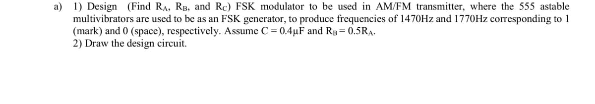a) 1) Design (Find RA, RB, and Rc) FSK modulator to be used in AM/FM transmitter, where the 555 astable
multivibrators are used to be as an FSK generator, to produce frequencies of 1470Hz and 1770Hz corresponding to 1
(mark) and 0 (space), respectively. Assume C = 0.4µF and RB = 0.5RĄ.
2) Draw the design circuit.
