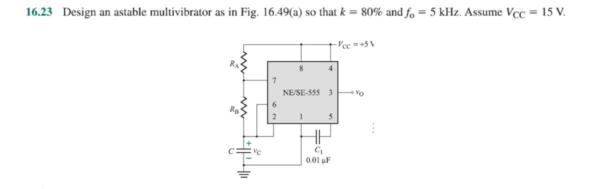 16.23 Design an astable multivibrator as in Fig. 16.49(a) so that k = 80% and fo = 5 kHz. Assume Vcc
= 15 V.
RA
RB
3400
VC
2
8
4
NE/SE-555 3
1
C₁
0.01 μF
-Vcc=+5 V
• Vo