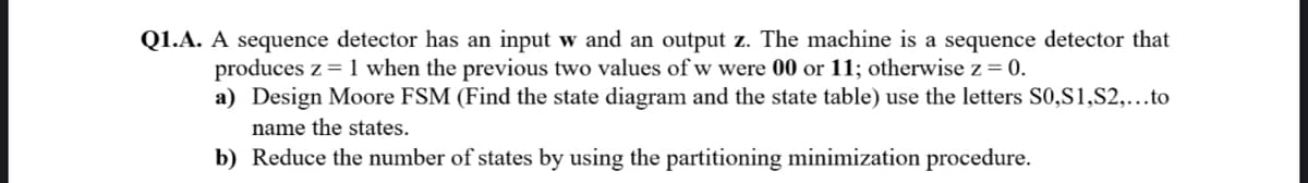 Q1.A. A sequence detector has an input w and an output z. The machine is a sequence detector that
produces z = 1 when the previous two values of w were 00 or 11; otherwise z = 0.
a) Design Moore FSM (Find the state diagram and the state table) use the letters S0,S1,S2,...to
name the states.
b) Reduce the number of states by using the partitioning minimization procedure.