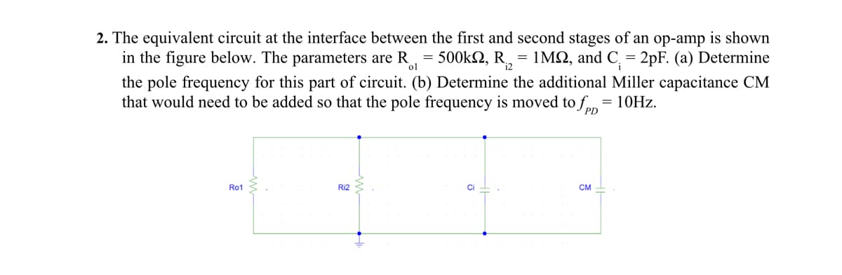 ol
2. The equivalent circuit at the interface between the first and second stages of an op-amp is shown
in the figure below. The parameters are R = 500k2, R₁₂ = 1MS, and C. = 2pF. (a) Determine
the pole frequency for this part of circuit. (b) Determine the additional Miller capacitance CM
that would need to be added so that the pole frequency is moved to fpp
= 10Hz.
Ro1
Ri2
Ci
CM