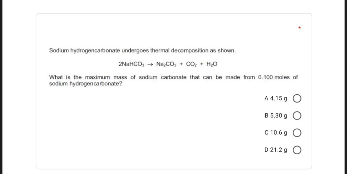 Sodium hydrogencarbonate undergoes thermal decomposition as shown.
2NaHCO, → N22CO, + CO2 + H20
What is the maximum mass of sodium carbonate that can be made from 0.100 moles of
sodium hydrogencarbonate?
A 4.15 g O
B 5.30 g
C 10.6 g O
D 21.2 g O
