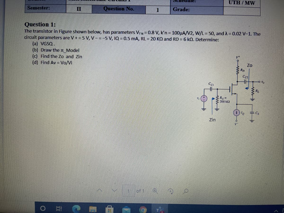SChedume:
UTH / MW
Semester:
II
Question No.
1
Grade:
Question 1:
The transistor in Figure shown below, has parameters VTN=0.8 V, k'n = 100µA/V2, W/L= 50, and A = 0.02 V-1. The
circuit parameters are V+ =5 V, V - =-5 V, IQ = 0.5 mA, RL = 20 KO and RD = 6 kQ. Determine:
(a) VGSQ.
(b) Draw the n Model
(c) Find the Zo and Zin
(d) Find Av = Vo/Vi
Zo
Rp
RL
200 k2
Cs
Zin
of 1
ww-
