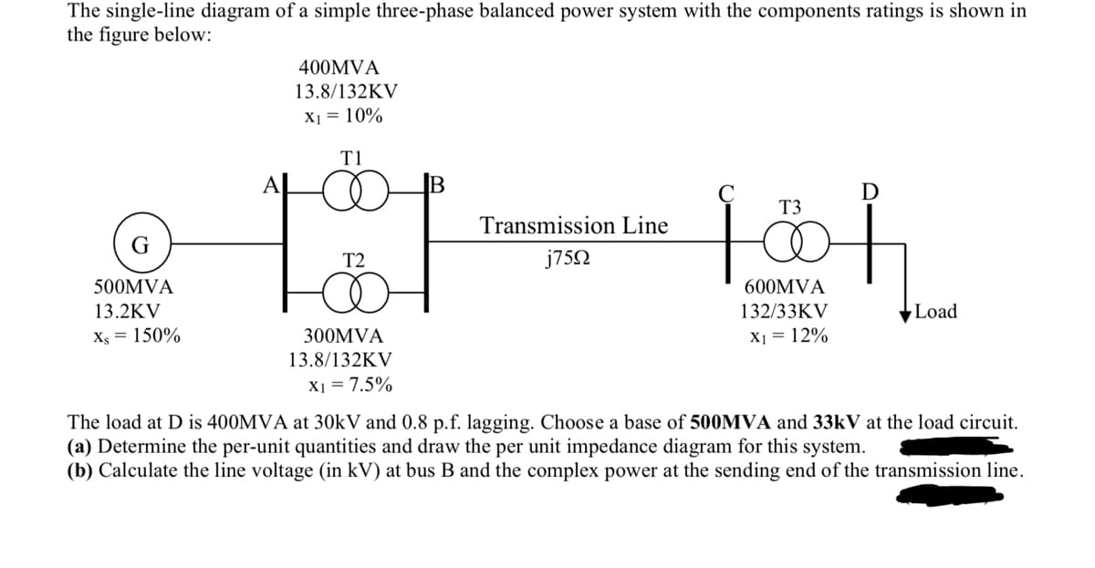 The single-line diagram of a simple three-phase balanced power system with the components ratings is shown in
the figure below:
G
500MVA
13.2KV
Xs = 150%
400MVA
13.8/132KV
X₁ = 10%
T1
D
T3
101 10h
T2
600MVA
132/33KV
X₁ = 12%
300MVA
13.8/132KV
X1 = 7.5%
Transmission Line
j75Ω
Load
MVA
3kV at the load circu
The load at D is 400MVA at 301 and 0.8 p.f. lagging. Choose a base of
(a) Determine the per-unit quantities and draw the per unit impedance diagram for this system.
(b) Calculate the line voltage (in kV) at bus B and the complex power at the sending end of the transmission line.