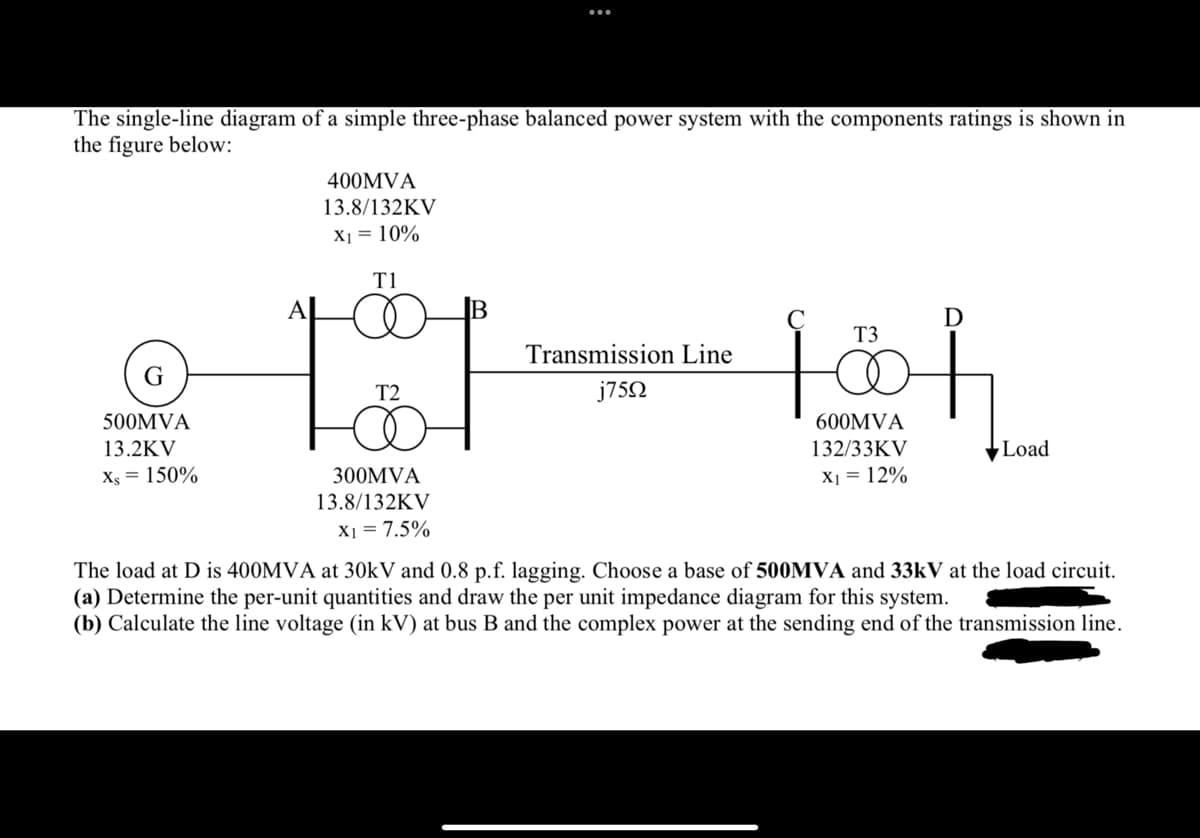 The single-line diagram of a simple three-phase balanced power system with the components ratings is shown in
the figure below:
500MVA
13.2KV
Xs = 150%
400MVA
13.8/132KV
X₁ = 10%
Τ1
T2
:
300MVA
13.8/132KV
X1 = 7.5%
Transmission Line
j75Ω
T3
fö
600MVA
132/33KV
X₁ = 12%
D
Load
The load at D is 400MVA at 30kV and 0.8 p.f. lagging. Choose a base of 500MVA and 33kV at the load circuit.
(a) Determine the per-unit quantities and draw the per unit impedance diagram for this system.
(b) Calculate the line voltage (in kV) at bus B and the complex power at the sending end of the transmission line.