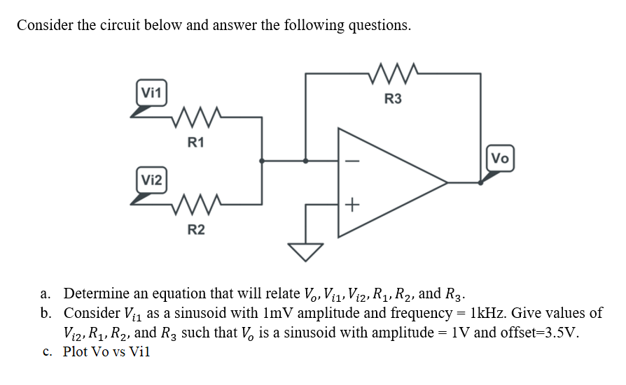 Consider the circuit below and answer the following questions.
Vi1
R3
R1
Vo
Vi2
+
R2
a. Determine an equation that will relate V,, Vi1, Vi2, R1, R2, and R3.
b. Consider V; as a sinusoid with 1mV amplitude and frequency = 1kHz. Give values of
Vi2, R1, R2, and R3 such that V, is a sinusoid with amplitude = 1V and offset=3.5V.
c. Plot Vo vs Vil
