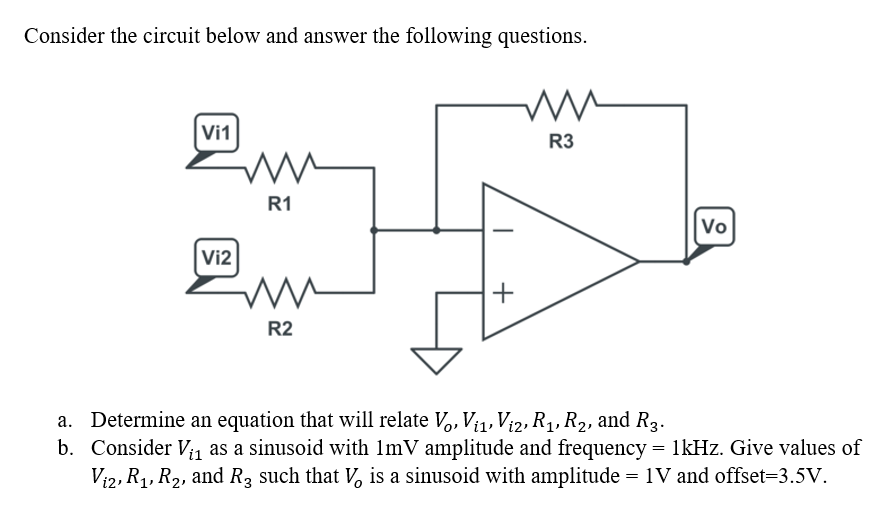 Consider the circuit below and answer the following questions.
Vi1
R3
R1
Vo
Vi2
+
R2
a. Determine an equation that will relate V,, Vi1, Vi2, R1, R2, and R3.
b. Consider V; as a sinusoid with 1mV amplitude and frequency = 1kHz. Give values of
Vi2, R1, R2, and R3 such that V, is a sinusoid with amplitude = 1V and offset=3.5V.
