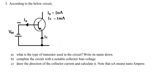 3. According to the below circuit,
Iz = 5uA
Ir = 1mA
VBE
IE
a) what is the type of transistor used in the circuit? Write its name down.
b) complete the circuit with a suitable collector bias voltage.
c) draw the direction of the collector current and calculate it. Note that uA means nano Ampere.
