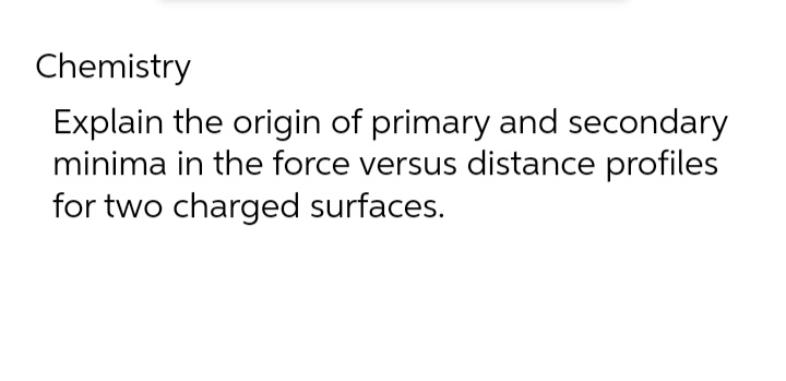 Chemistry
Explain the origin of primary and secondary
minima in the force versus distance profiles
for two charged surfaces.