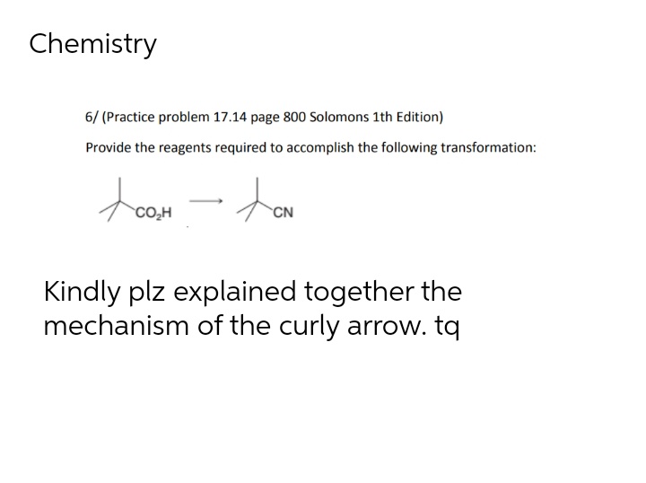 Chemistry
6/ (Practice problem 17.14 page 800 Solomons 1th Edition)
Provide the reagents required to accomplish the following transformation:
CO₂H
- ton
CN
Kindly plz explained together the
mechanism of the curly arrow. tq