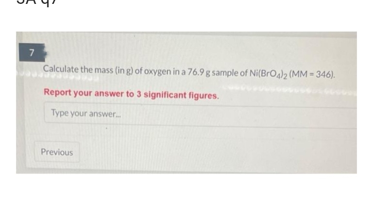 7
Calculate the mass (in g) of oxygen in a 76.9 g sample of Ni(BrO4)2 (MM = 346).
Report your answer to 3 significant figures.
Type your answer....
Previous