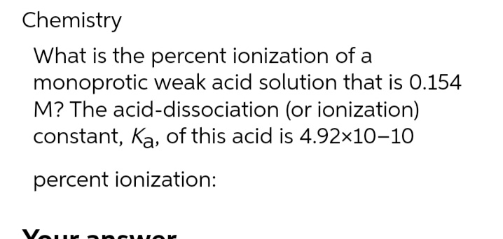 Chemistry
What is the percent ionization of a
monoprotic weak acid solution that is 0.154
M? The acid-dissociation (or ionization)
constant, Ka, of this acid is 4.92×10-10
percent ionization: