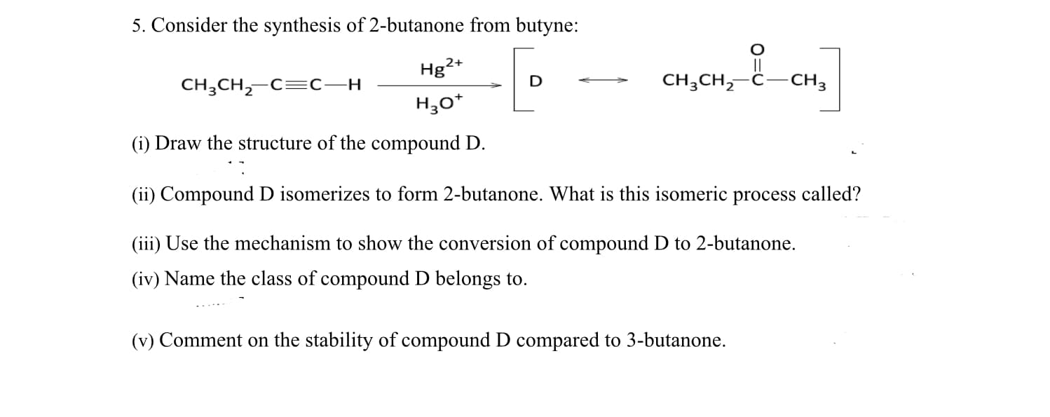 5. Consider the synthesis of 2-butanone from butyne:
Hg2+
CH3CH,-C=C–H
CH3CH, Ĉ
-CH3
H3o*
(i) Draw the structure of the compound D.
(ii) Compound D isomerizes to form 2-butanone. What is this isomeric process called?
(iii) Use the mechanism to show the conversion of compound D to 2-butanone.
