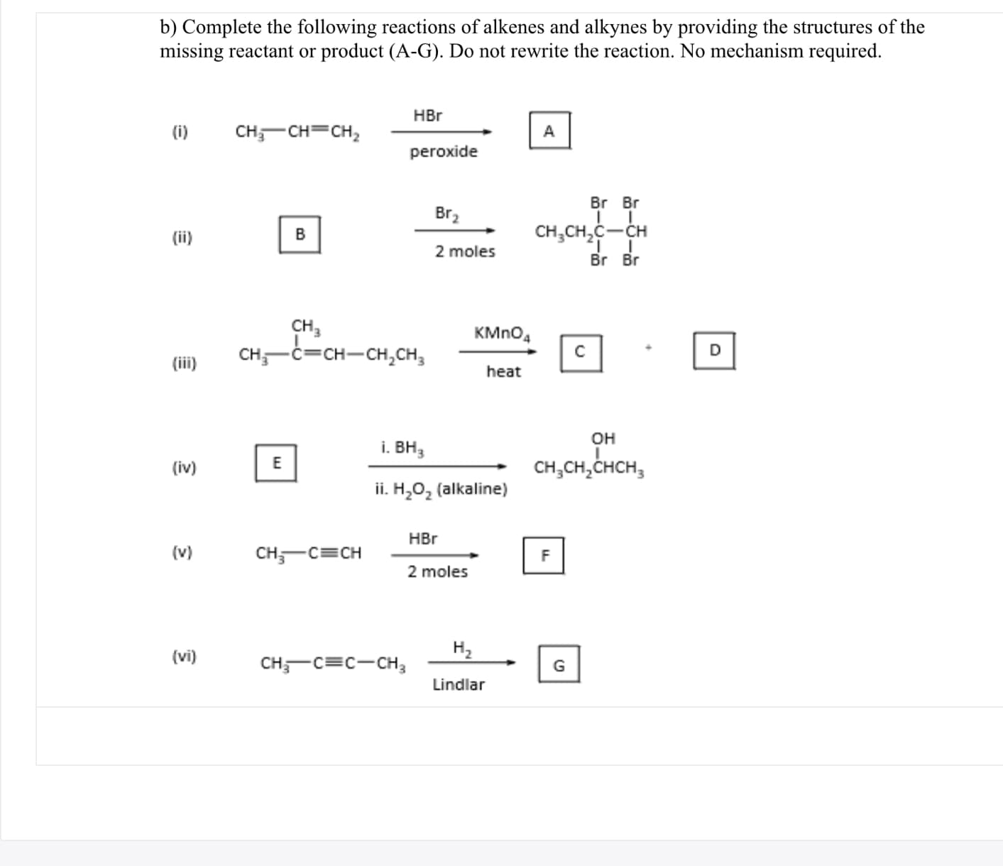 b) Complete the following reactions of alkenes and alkynes by providing the structures of the
missing reactant or product (A-G). Do not rewrite the reaction. No mechanism required.
HBr
(i)
CH,-CH=CH,
A
peroxide
Br Br
Br2
(ii)
B
CH,CH,C-CH
2 moles
Br Br
CH,
CH,-C=CH-CH,CH,
KMNO,
(iii)
heat
