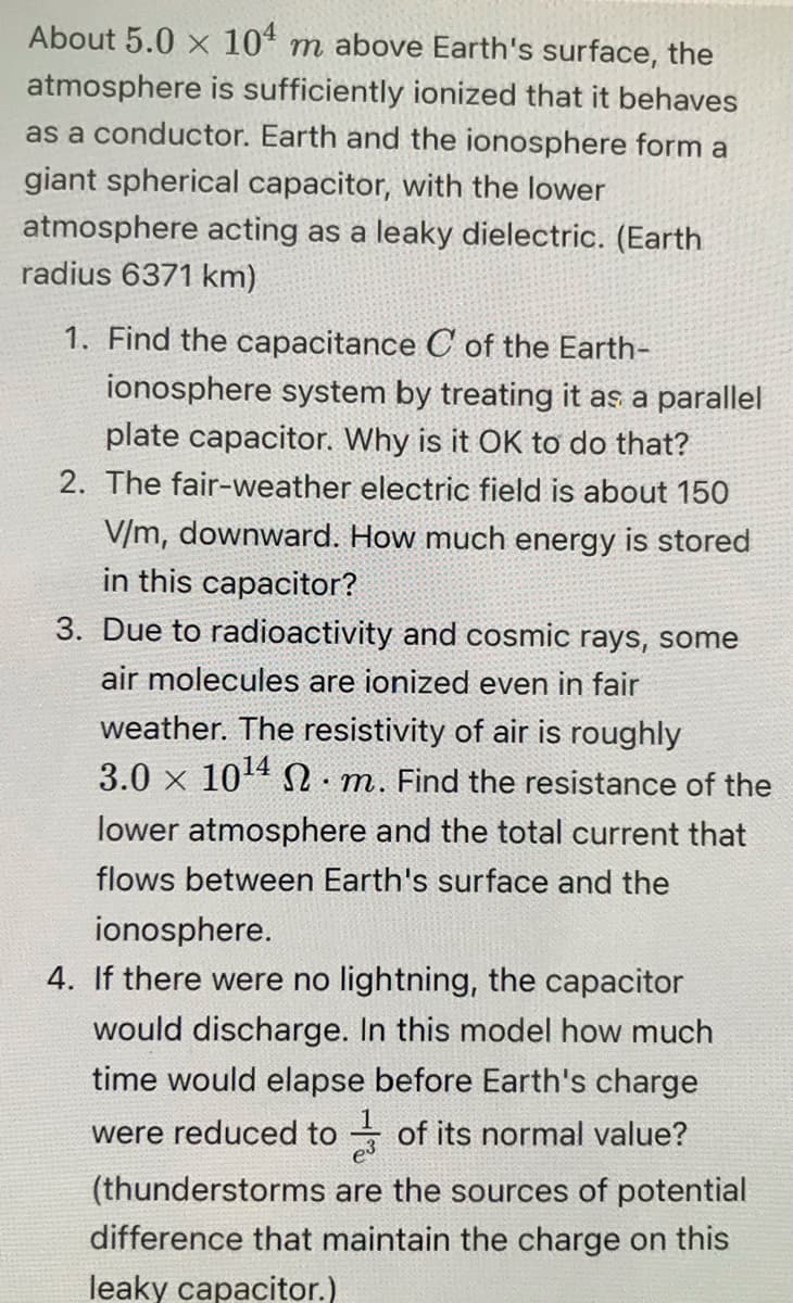 About 5.0 x 104 m above Earth's surface, the
atmosphere is sufficiently ionized that it behaves
as a conductor. Earth and the ionosphere form a
giant spherical capacitor, with the lower
atmosphere acting as a leaky dielectric. (Earth
radius 6371 km)
1. Find the capacitance C of the Earth-
ionosphere system by treating it as a parallel
plate capacitor. Why is it OK to do that?
2. The fair-weather electric field is about 150
V/m, downward. How much energy is stored
in this capacitor?
3. Due to radioactivity and cosmic rays, some
air molecules are ionized even in fair
weather. The resistivity of air is roughly
3.0 x 10¹4 m. Find the resistance of the
lower atmosphere and the total current that
flows between Earth's surface and the
.
ionosphere.
4. If there were no lightning, the capacitor
would discharge. In this model how much
time would elapse before Earth's charge
were reduced to of its normal value?
(thunderstorms are the sources of potential
difference that maintain the charge on this
leaky capacitor.)