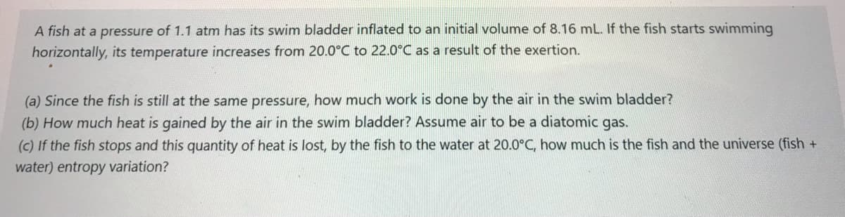 A fish at a pressure of 1.1 atm has its swim bladder inflated to an initial volume of 8.16 mL. If the fish starts swimming
horizontally, its temperature increases from 20.0°C to 22.0°C as a result of the exertion.
(a) Since the fish is still at the same pressure, how much work is done by the air in the swim bladder?
(b) How much heat is gained by the air in the swim bladder? Assume air to be a diatomic gas.
(c) If the fish stops and this quantity of heat is lost, by the fish to the water at 20.0°C, how much is the fish and the universe (fish +
water) entropy variation?