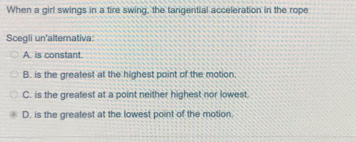 When a girl swings in a tire swing, the tangential acceleration in the rope
Scegli un'alternativa:
A. is constant.
B. is the greatest at the highest point of the motion.
OC. is the greatest at a point neither highest nor lowest.
D. is the greatest at the lowest point of the motion.