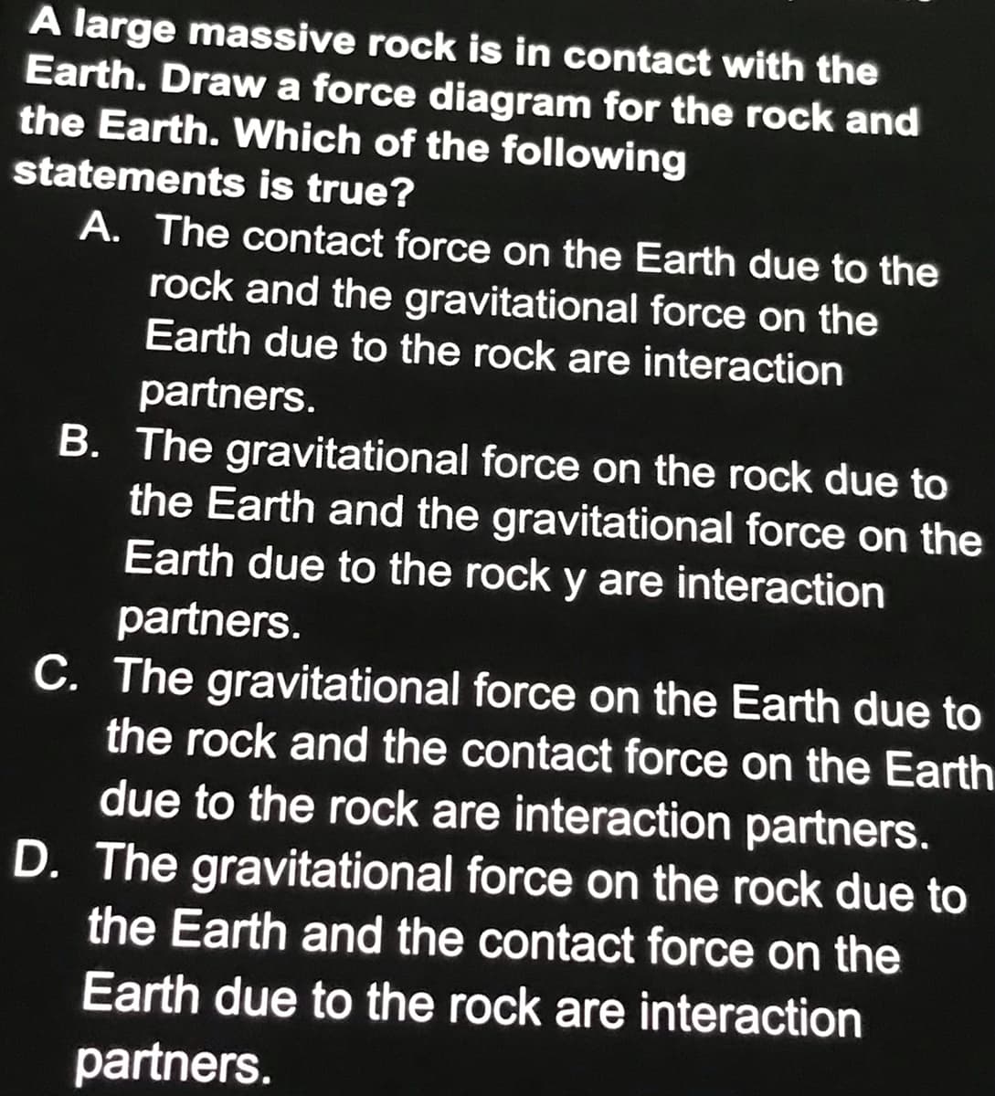 A large massive rock is in contact with the
Earth. Draw a force diagram for the rock and
the Earth. Which of the following
statements is true?
A. The contact force on the Earth due to the
rock and the gravitational force on the
Earth due to the rock are interaction
partners.
B. The gravitational force on the rock due to
the Earth and the gravitational force on the
Earth due to the rock y are interaction
partners.
C. The gravitational force on the Earth due to
the rock and the contact force on the Earth
due to the rock are interaction partners.
D. The gravitational force on the rock due to
the Earth and the contact force on the
Earth due to the rock are interaction
partners.