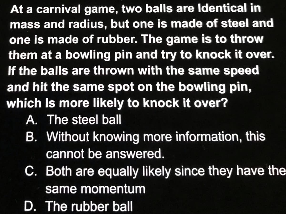 At a carnival game, two balls are Identical in
mass and radius, but one is made of steel and
one is made of rubber. The game is to throw
them at a bowling pin and try to knock it over.
If the balls are thrown with the same speed
and hit the same spot on the bowling pin,
which Is more likely to knock it over?
A. The steel ball
B. Without knowing more information, this
cannot be answered.
C. Both are equally likely since they have the
same momentum
D. The rubber ball