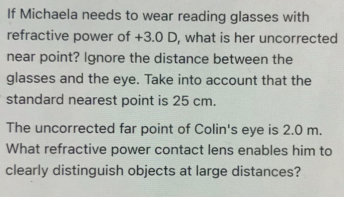 If Michaela needs to wear reading glasses with
refractive power of +3.0 D, what is her uncorrected
near point? Ignore the distance between the
glasses and the eye. Take into account that the
standard nearest point is 25 cm.
The uncorrected far point of Colin's eye is 2.0 m.
What refractive power contact lens enables him to
clearly distinguish objects at large distances?