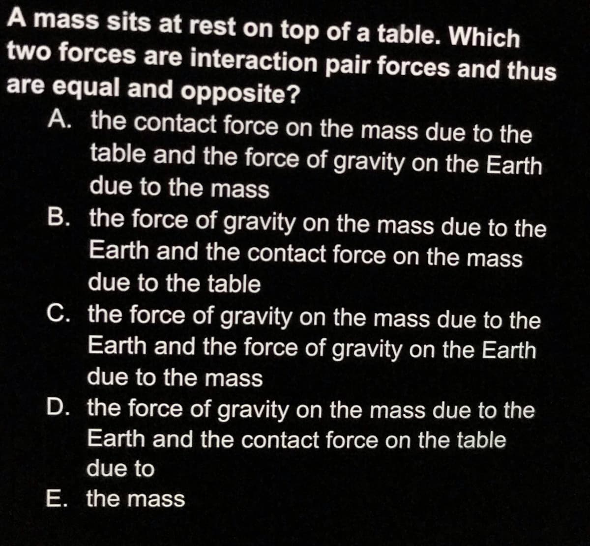 A mass sits at rest on top of a table. Which
two forces are interaction pair forces and thus
are equal and opposite?
A. the contact force on the mass due to the
table and the force of gravity on the Earth
due to the mass
B. the force of gravity on the mass due to the
Earth and the contact force on the mass
due to the table
C. the force of gravity on the mass due to the
Earth and the force of gravity on the Earth
due to the mass
D. the force of gravity on the mass due to the
Earth and the contact force on the table
due to
E. the mass