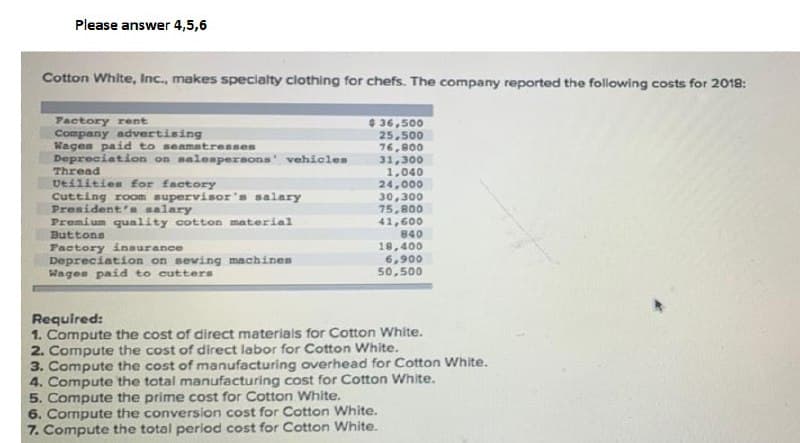 Please answer 4,5,6
Cotton White, Inc., makes specialty clothing for chefs. The company reported the following costs for 2018:
Pactory rent
Company advertising
Wages paid to seamstresses
Depreciation on malempersons vehicles
Thread
Ueilities for factory
Cutting room supervisor's salary
President' salary
Premium quality cotton material
Buttons
Pactory insurance
Depreciation on seving machinen
Wagen paid to cutters
$ 36,500
25,500
76,800
31,300
1,040
24.00০
30,300
75,800
41,600
840
18,400
6,900
50,500
Required:
1. Compute the cost of direct materiais for Cotton White.
2. Compute the cost of direct labor for Cotton White.
3. Compute the cost of manufacturing overhead for Cotton White.
4. Compute the total manufacturing cost for Cotton White.
5. Compute the prime cost for Cotton White.
6. Compute the conversion cost for Cotton White.
7. Compute the total period cost for Cotton White.
