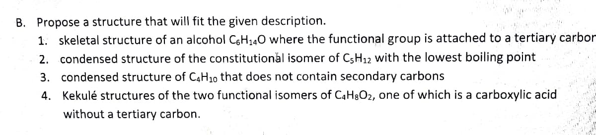 B. Propose a structure that will fit the given description.
1. skeletal structure of an alcohol C6H₁40 where the functional group is attached to a tertiary carbor
2. condensed structure of the constitutional isomer of C5H12 with the lowest boiling point
3. condensed structure of C4H10 that does not contain secondary carbons
4.
Kekulé structures of the two functional isomers of C4H8O₂, one of which is a carboxylic acid
without a tertiary carbon.
