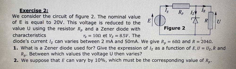 Exercise 2:
We consider the circuit of figure 2. The nominal value
of E is equal to 20V. This voltage is reduced to the
value U using the resistor R, and a Zener diode with
characteristics
Tz 100 et V₂ = 8.5V. The
Figure 2
diode's current Iz can varies between 2 mA and 50mA. We give Rp = 600 and R = 2040.
1. What is a Zener diode used for? Give the expression of Iz as a function of E, U = Uz, R and
Rp. Between which values the voltage U then varies?
2. We suppose that E can vary by 10%, which must be the corresponding value of Rp.
EO
E
IR
Rp Iz
R
U