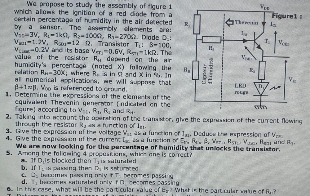 We propose to study the assembly of figure 1
which allows the ignition of a red diode from a
certain percentage of humidity in the air detected
by a sensor. The assembly elements are:
VDD=3V, R₁=1kn2, R₂=1000, R3=27002. Diode D₁:
VSD1 1.2V, RSD1=12 2. Transistor T₁: B=100,
VCEsat 0.2V and its base VST1=0.6V, RST1=1kQ2. The
value of the resistor RH depend on the air
humidity's percentage (noted X) following the
relation RH=30X; where RH is in 2 and X in %. In
all numerical applications, we will suppose that
B+1 B. VDD is referenced to ground.
1. Determine the expressions of the elements of the
equivalent Thevenin generator (indicated on the
figure) according to VDD, R₁, R₂ and RH.
2. Taking into account the operation of the transistor, give the expression of the current flowing
through the resistor R3 as a function of IB1.
3. Give the expression of the voltage VE1 as a function of IB1. Deduce the expression of VCE1
4. Give the expression of the current IB1 as a function of Eth, Rth B, VSTI, RST1 VDS1, RSD1 and R3.
We are now looking for the percentage of humidity that unlocks the transistor.
5. Among the following 4 propositions, which one is correct?
a. If D₁is blocked then T, is saturated
b. If T₁ is passing then D₁ is saturated
c. D₁ becomes passing only if T₁ becomes passing
d. T₁ becomes saturated only if D₁ becomes passing
R₁
RH
R₂
Capteur
d'humidité
↓
VBEI
Thevenin ICI
IBI
LED
rouge
VDD
R
D₁
T₁
Figure1:
mm
VCEL
M
6. In this case, what will be the particular value of Eth? What is the particular value of RH?
PAFTORGNY
VEI
