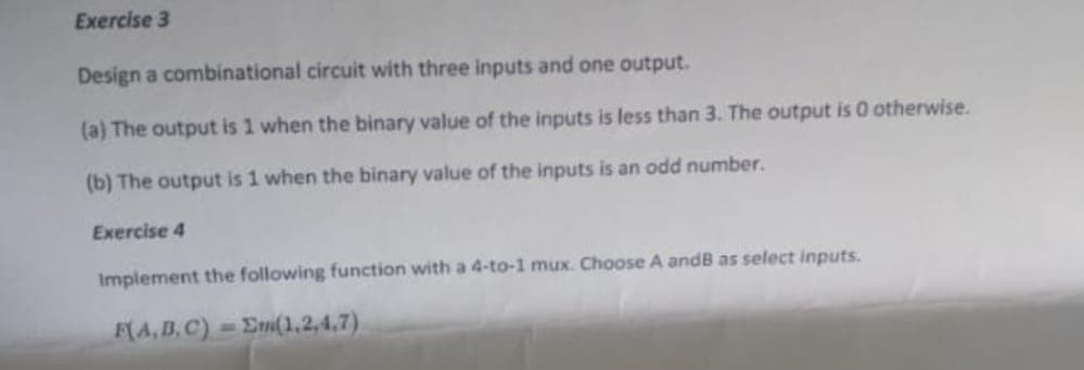 Exercise 3
Design a combinational circuit with three inputs and one output.
(a) The output is 1 when the binary value of the inputs is less than 3. The output is 0 otherwise.
(b) The output is 1 when the binary value of the inputs is an odd number.
Exercise 4
Implement the following function with a 4-to-1 mux. Choose A and B as select inputs.
F(A,B,C) = Σm(1,2,4,7)