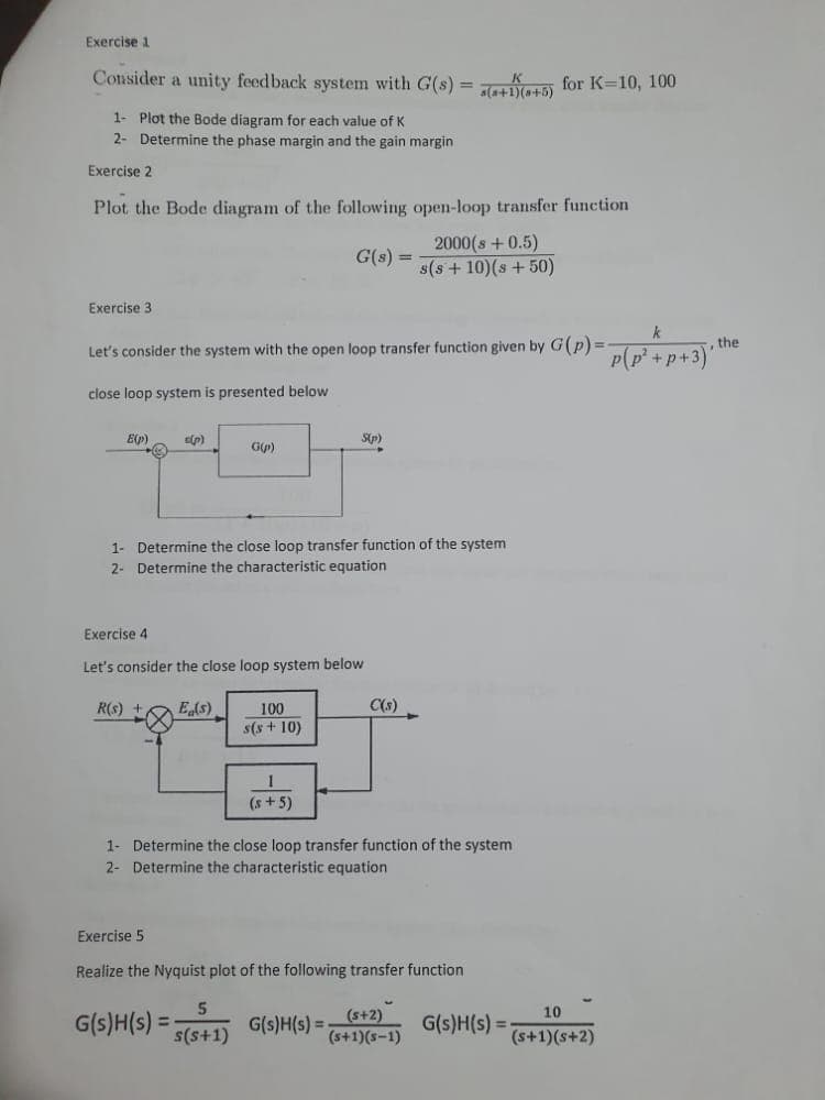 Exercise 1
Consider a unity feedback system with G(s) = a(+1)(+5) for K=10, 100
1- Plot the Bode diagram for each value of K
2- Determine the phase margin and the gain margin
Exercise 2
Plot the Bode diagram of the following open-loop transfer function
G(s) =
2000(s +0.5)
s(s+10)(s +50)
Exercise 3
Let's consider the system with the open loop transfer function given by G(p)=-
close loop system is presented below.
E(p)
s(p)
R(s) +
1- Determine the close loop transfer function of the system
2- Determine the characteristic equation
G(p)
Exercise 4
Let's consider the close loop system below
Eg(s)
G(s)H(s) =
100
s(s + 10)
5
s(s+1)
S(p)
1
(s+5)
1- Determine the close loop transfer function of the system
2- Determine the characteristic equation
Exercise 5
Realize the Nyquist plot of the following transfer function
C(s)
G(s)H(s) =
(s+2)
(s+1)(S-1)
G(s)H(s) =
10
(s+1)(s+2)
p(p² +p+3)
the