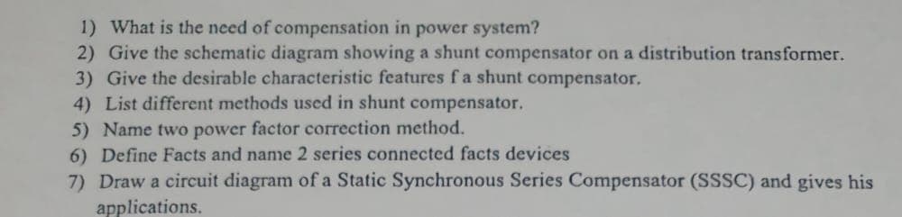 1) What is the need of compensation in power system?
2) Give the schematic diagram showing a shunt compensator on a distribution transformer.
3) Give the desirable characteristic features f a shunt compensator,
4) List different methods used in shunt compensator.
5) Name two power factor correction method.
6) Define Facts and name 2 series connected facts devices
7) Draw a circuit diagram of a Static Synchronous Series Compensator (SSSC) and gives his
applications.