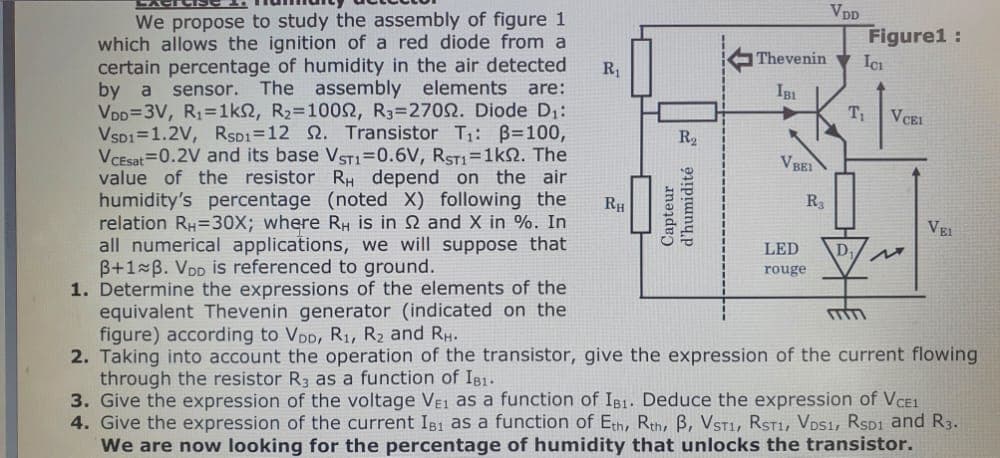 We propose to study the assembly of figure 1
which allows the ignition of a red diode from a
certain percentage of humidity in the air detected
by a sensor. The assembly elements. are:
VDD=3V, R₁=1kn2, R₂=1000, R3=27002. Diode D₁:
VSD1 1.2V, RSD1=12 2. Transistor T₁: B=100,
VCEsat 0.2V and its base VST1=0.6V, RST1=1ks. The
value of the resistor RH depend on the air
humidity's percentage (noted X) following the
relation RH=30X; where RH is in 2 and X in %. In
all numerical applications, we will suppose that
B+1 B. VDD is referenced to ground.
1. Determine the expressions of the elements of the
equivalent Thevenin generator (indicated on the
figure) according to VDD, R₁, R₂ and RH.
2. Taking into account the operation of the transistor, give the expression of the current flowing
through the resistor R3 as a function of IB1.
R₁
RH
R₂
Capteur
d'humidité
Thevenin
IBI
VBEI
R3
VDD
LED
rouge
Figure1:
D.
ICI
T₁ VCEI
M
VEI
3. Give the expression of the voltage VE1 as a function of IB1. Deduce the expression of VCE1
4. Give the expression of the current IB1 as a function of Eth, Rth, B, VST1, RST1, VDS1, RSD1 and R3.
We are now looking for the percentage of humidity that unlocks the transistor.