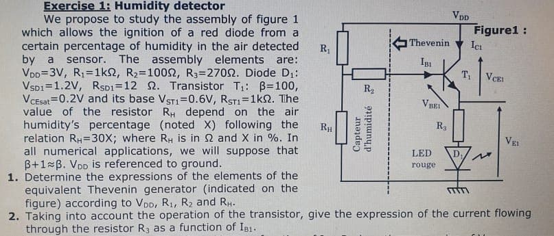 Exercise 1: Humidity detector
We propose to study the assembly of figure 1
which allows the ignition of a red diode from a
certain percentage of humidity in the air detected
by a sensor. The assembly elements are:
VDD=3V, R₁=1ks, R₂=10002, R3-27002. Diode D₁:
VSD1 1.2V, RSD1-12 2. Transistor T₁: B=100,
Vcesat 0.2V and its base VST1=0.6V, RST1=1k2. The
value of the resistor RH depend on the air
humidity's percentage (noted X) following the
relation RH=30X; where RH is in 2 and X in %. In
all numerical applications, we will suppose that
B+1 B. VDD is referenced to ground.
1. Determine the expressions of the elements of the
equivalent Thevenin generator (indicated on the
figure) according to VDD, R₁, R₂ and RH.
2. Taking into account the operation of the transistor, give the expression of the current flowing
through the resistor R3 as a function of IB1.
R₁
RH
R₂
Capteur
d'humidité 3
Thevenin
IBI
VBEI
R3
LED
rouge
VDD
Figure1:
D₁,
Ici
T₁ VCEI
Ou
VEI