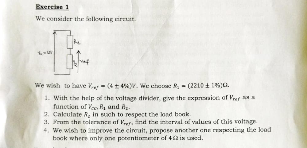 Exercise 1
We consider the following circuit.
Y₁₂ = RV
R₁
Bef
We wish to have Vref = (4 ± 4%) V. We choose R₁ = (2210 ± 1%).
1. With the help of the voltage divider, give the expression of Vref as a
function of Vcc, R₁ and R₂.
2. Calculate R₂ in such to respect the load book.
3. From the tolerance of Vref, find the interval of values of this voltage.
4. We wish to improve the circuit, propose another one respecting the load
book where only one potentiometer of 4 Q2 is used.
