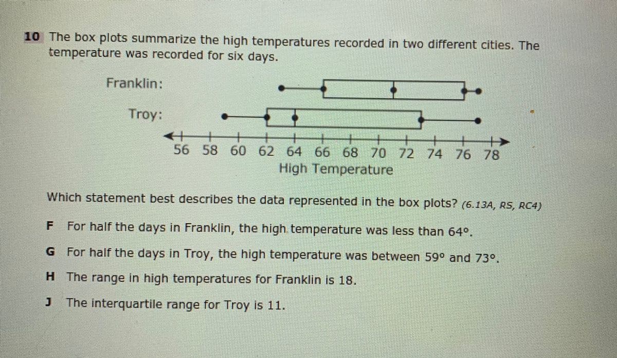 10 The box plots summarize the high temperatures recorded in two different cities. The
temperature was recorded for six days.
Franklin:
Troy:
56 58 60 62 64 66 68 70 72 74 76 78
High Temperature
Which statement best describes the data represented in the box plots? (6.13A, RS, RC4)
For half the days in Franklin, the high temperature was less than 64°.
G For half the days in Troy, the high temperature was between 59° and 73°.
H The range in high temperatures for Franklin is 18.
The interquartile range for Troy is 11.
