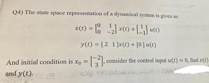 Q4) The state space representation of a dynamical system is given as:
*(t) = [ ) x(t) + [LLO
%3D
y(t) = [2 1]x(t) + [0]u(t)
And initial condition is xo = , consider the control input u(t) = 0, find x(t)
3
%3D
and y(t).
