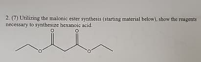 2. (7) Utilizing the malonic ester synthesis (starting material below), show the reagents
necessary to synthesize hexanoic acid.