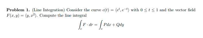 Problem 1. (Line Integration) Consider the curve c(t) = (e', e-t) with 0 <t <1 and the vector field
F(x, y) = (y, x²). Compute the line integral
F. dr =
Pdr + Qdy
