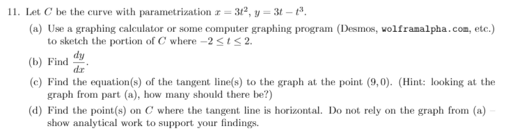 11. Let C be the curve with parametrization a =
3t2, y = 3t – t³.
(a) Use a graphing calculator or some computer graphing program (Desmos, wolframalpha.com, etc.)
to sketch the portion of C where -2 <t< 2.
dy
(b) Find
dr
(c) Find the equation(s) of the tangent line(s) to the graph at the point (9,0). (Hint: looking at the
graph from part (a), how many should there be?)
(d) Find the point(s) on C where the tangent line is horizontal. Do not rely on the graph from (a)
show analytical work to support your findings.
