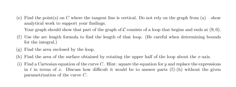 (e) Find the point(s) on C where the tangent line is vertical. Do not rely on the graph from (a) – show
analytical work to support your findings.
Your graph should show that part of the graph of C consists of a loop that begins and ends at (9,0).
(f) Use the arc length formula to find the length of that loop. (Be careful when determining bounds
for the integral.)
(g) Find the area enclosed by the loop.
(h) Find the area of the surface obtained by rotating the upper half of the loop about the r-axis.
(i) Find a Cartesian equation of the curve C. Hint: square the equation for y and replace the expressions
in t in terms of x. Discuss how difficult it would be to answer parts (f)-(h) without the given
parametrization of the curve C.
